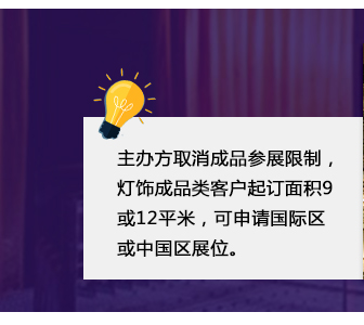 主辦方取消成品參展限制(zhì)，燈飾成品類客戶起訂面積9或12平米，可(kě)申請(qǐng)國(guó)際區(qū)或中國(guó)區(qū)展位。