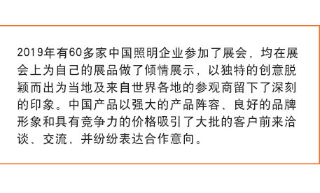2019年(nián)有(yǒu)60多(duō)家(jiā)中國(guó)照(zhào)明(míng)企業(yè)參加了(le)展會(huì)， 均在展會(huì)上(shàng)為(wèi)自(zì)己的(de)展品做(zuò)了(le)傾情展示，以獨特的(de)創意脫穎而出為(wèi)當地(dì)及來(lái)自(zì)世界各地(dì)的(de)參觀商留下(xià)了(le)深刻的(de)印象。中國(guó)産品以強大(dà)的(de)産品陣容、良好(hǎo)的(de)品牌形象和(hé)具有(yǒu)競争力的(de)價格吸引了(le)大(dà)批的(de)客戶前來(lái)洽談、交流，并紛紛表達合作(zuò)意向。