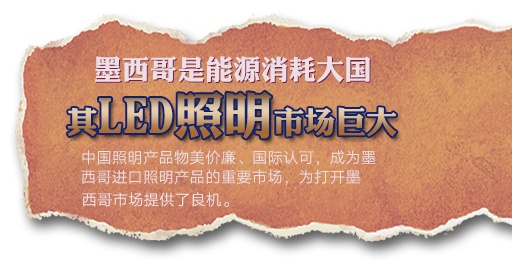 墨西(xī)哥(gē)是(shì)能(néng)源消耗大(dà)國(guó)，其LED照(zhào)明(míng)市(shì)場(chǎng)巨大(dà)。中國(guó)照(zhào)明(míng)産品物(wù)美(měi)價廉、國(guó)際認可(kě)，成為(wèi)墨西(xī)哥(gē)進口照(zhào)明(míng)産品的(de)重要(yào)市(shì)場(chǎng)，為(wèi)打開(kāi)墨西(xī)哥(gē)市(shì)場(chǎng)提供了(le)良機(jī)。