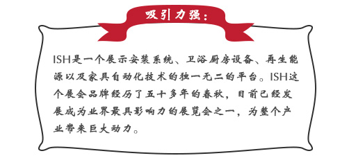 吸引力強：ISH這(zhè)個(gè)展會(huì)品牌經曆了(le)五十多(duō)年(nián)的(de)春秋，目前已經發展成為(wèi)業(yè)界最具影(yǐng)響力的(de)展覽會(huì)之一(yī)，為(wèi)整個(gè)産業(yè)帶來(lái)巨大(dà)動力。展會(huì)同期也(yě)會(huì)舉辦印度制(zhì)冷(lěng)展，印度消防安全展以及印度門(mén)窗(chuāng)技(jì)術(shù)構成組件(jiàn)展。屆時(shí)展會(huì)将會(huì)展出建築及廚衛行(xíng)業(yè)中的(de)各類産品，也(yě)将吸引來(lái)自(zì)專業(yè)領域的(de)展商和(hé)觀衆前來(lái)參展;