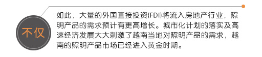不(bù)僅如(rú)此，大(dà)量的(de)外(wài)國(guó)直接投資(FDI)将流入房(fáng)地(dì)産行(xíng)業(yè)，照(zhào)明(míng)産品的(de)需求預計(jì)有(yǒu)更高(gāo)增長(cháng)。城(chéng)市(shì)化(huà)計(jì)劃的(de)落實及高(gāo)速經濟發展大(dà)大(dà)刺激了(le)越南(nán)當地(dì)對(duì)照(zhào)明(míng)産品的(de)需求，越南(nán)的(de)照(zhào)明(míng)産品市(shì)場(chǎng)已經進入黃(huáng)金(jīn)時(shí)期。