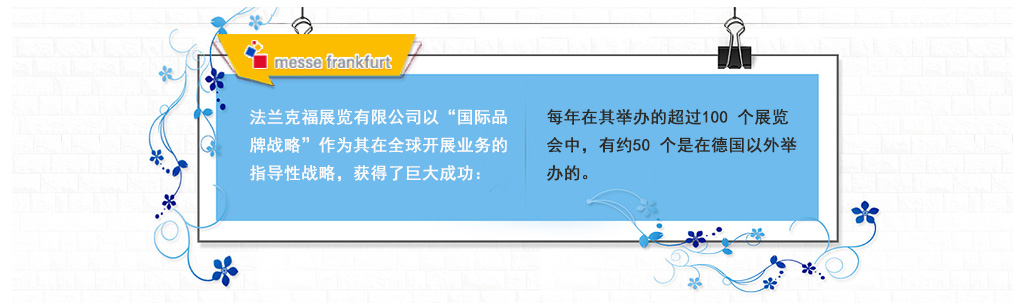 法蘭克福展覽有(yǒu)限公司以“國(guó)際品牌戰略”作(zuò)為(wèi)其在全球開(kāi)展業(yè)務的(de)指導性戰略，獲得(de)了(le)巨大(dà)成功：每年(nián)在其舉辦的(de)超過100 個(gè)展覽會(huì)中，有(yǒu)約50 個(gè)是(shì)在德國(guó)以外(wài)舉辦的(de)。