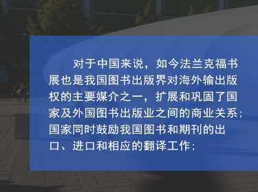 對(duì)于中國(guó)來(lái)說(shuō)，如(rú)今法蘭克福書(shū)展也(yě)是(shì)我國(guó)圖書(shū)出版界對(duì)海(hǎi)外(wài)輸出版權的(de)主要(yào)媒介之一(yī)，擴展和(hé)鞏固了(le)國(guó)家(jiā)及外(wài)國(guó)圖書(shū)出版業(yè)之間(jiān)的(de)商業(yè)關系;國(guó)家(jiā)同時(shí)鼓勵我國(guó)圖書(shū)和(hé)期刊的(de)出口、進口和(hé)相(xiàng)應的(de)翻譯工(gōng)作(zuò);