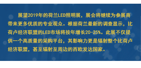 展望2019年(nián)的(de)荷蘭LED照(zhào)明(míng)展，展會(huì)将繼續為(wèi)參展商帶來(lái)更多(duō)優質的(de)專業(yè)觀衆。根據荷蘭最新的(de)調查顯示，比荷盧經濟聯盟的(de)LED市(shì)場(chǎng)将按年(nián)增長(cháng)20-25%。此展不(bù)僅提供一(yī)個(gè)高(gāo)質量的(de)采購(gòu)平台，其影(yǐng)響力更是(shì)輻射整個(gè)比荷盧經濟聯盟，甚至輻射至周邊的(de)西(xī)歐發達國(guó)家(jiā)。